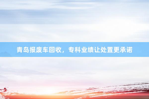 青岛报废车回收，专科业绩让处置更承诺