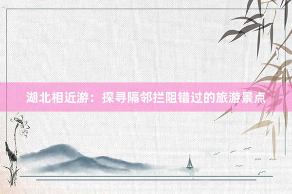 湖北相近游：探寻隔邻拦阻错过的旅游景点