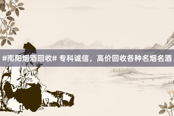#南阳烟酒回收# 专科诚信，高价回收各种名烟名酒