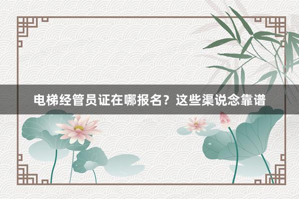 电梯经管员证在哪报名？这些渠说念靠谱