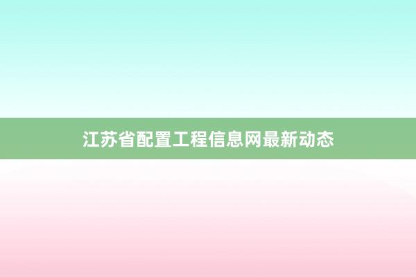 江苏省配置工程信息网最新动态
