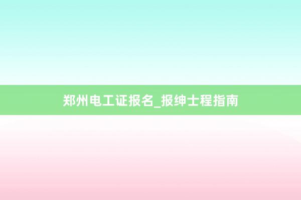 郑州电工证报名_报绅士程指南