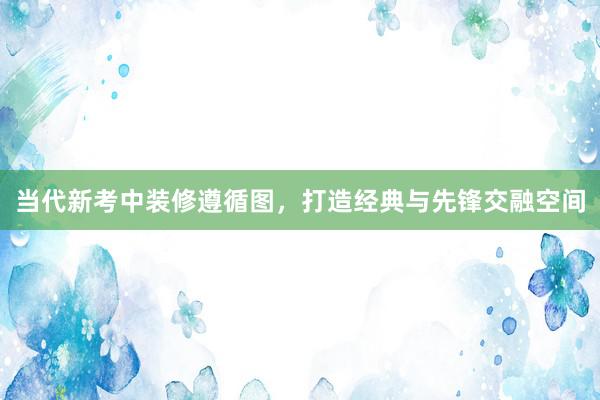 当代新考中装修遵循图，打造经典与先锋交融空间