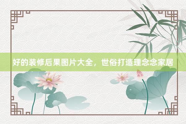好的装修后果图片大全，世俗打造理念念家居