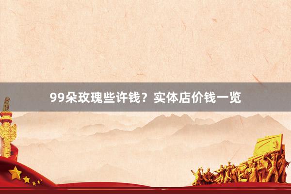 99朵玫瑰些许钱？实体店价钱一览